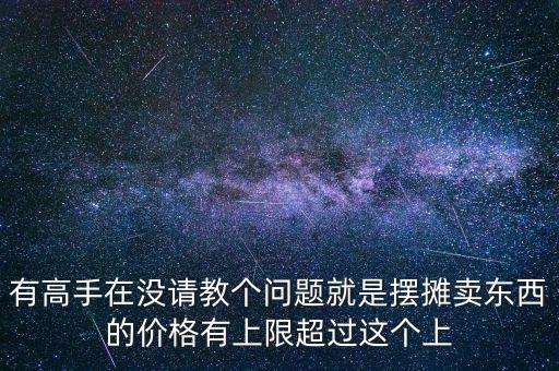 有高手在没请教个问题就是摆摊卖东西的价格有上限超过这个上