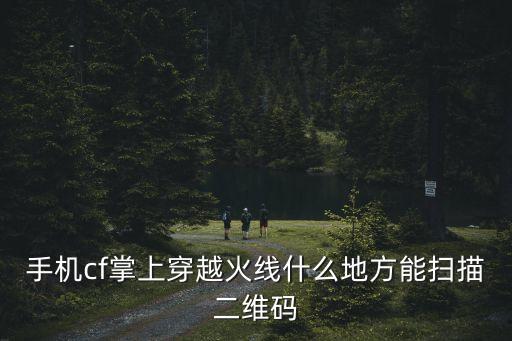 cf手游怎么扫码进入，掌上穿越火线在哪里扫描二维码
