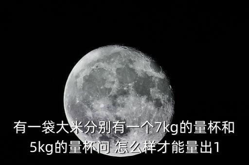 有一袋大米分别有一个7kg的量杯和5kg的量杯问 怎么样才能量出1