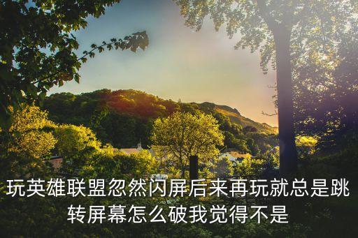 玩英雄联盟忽然闪屏后来再玩就总是跳转屏幕怎么破我觉得不是