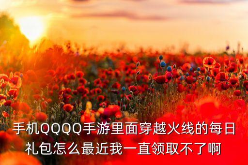 手机QQQQ手游里面穿越火线的每日礼包怎么最近我一直领取不了啊