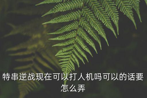 特串逆战现在可以打人机吗可以的话要怎么弄