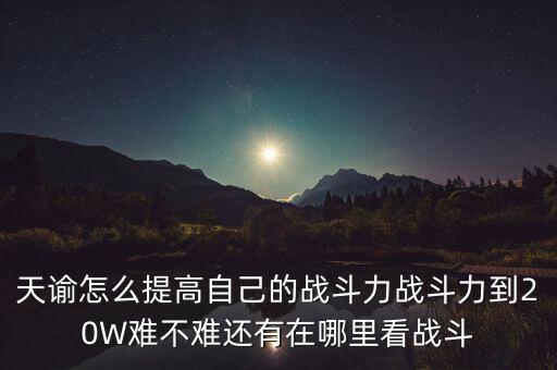 天谕手游怎么提升输出能力，天谕怎么提高自己的战斗力战斗力到20W难不难还有在哪里看战斗