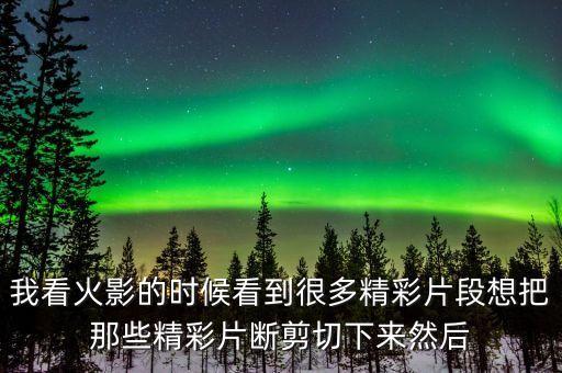 我看火影的时候看到很多精彩片段想把那些精彩片断剪切下来然后