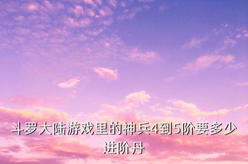斗罗大陆游戏里的神兵4到5阶要多少进阶丹